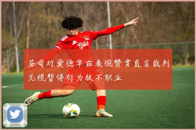 芬奇对爱德华兹表现赞赏直言裁判无视暂停行为极不职业
