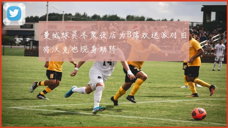 曼城球员齐聚夜店为B席欢送派对旧将沃克也现身助阵