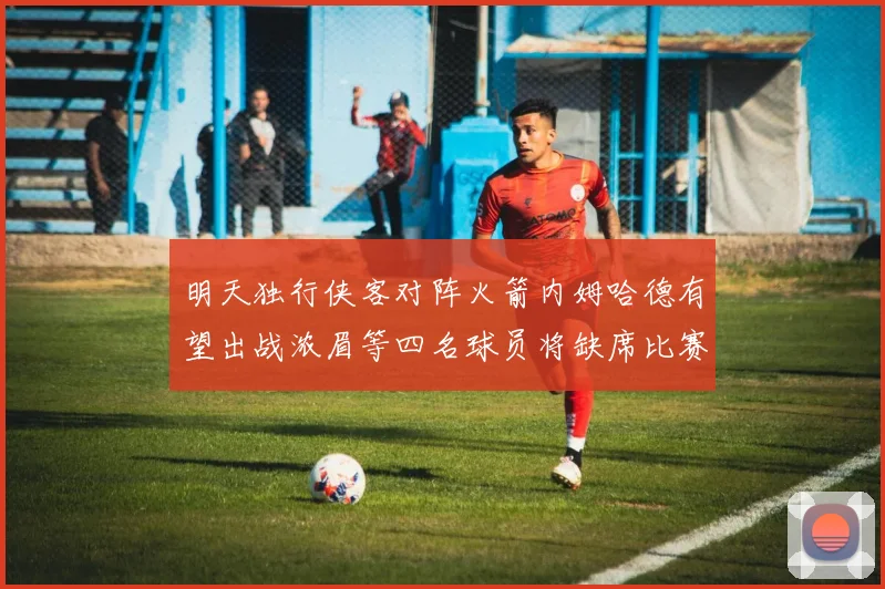 明天独行侠客对阵火箭内姆哈德有望出战浓眉等四名球员将缺席比赛