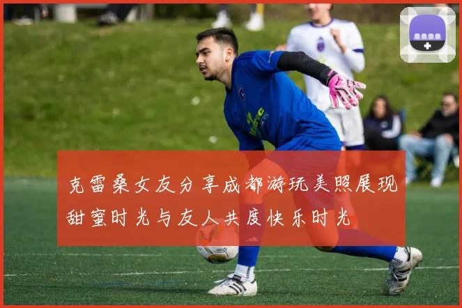 克雷桑女友分享成都游玩美照展现甜蜜时光与友人共度快乐时光