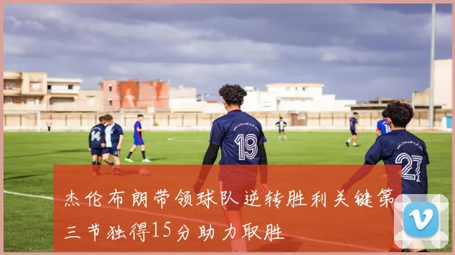 杰伦布朗带领球队逆转胜利关键第三节独得15分助力取胜
