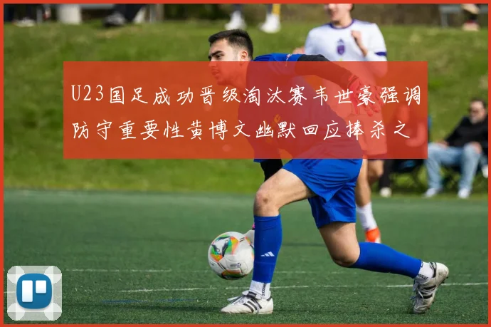 U23国足成功晋级淘汰赛韦世豪强调防守重要性黄博文幽默回应捧杀之说