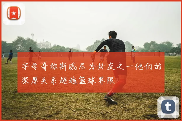 字母哥称斯威尼为好友之一他们的深厚关系超越篮球界限