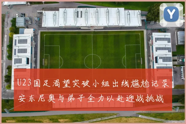 U23国足渴望突破小组出线尴尬记录安东尼奥与弟子全力以赴迎战挑战