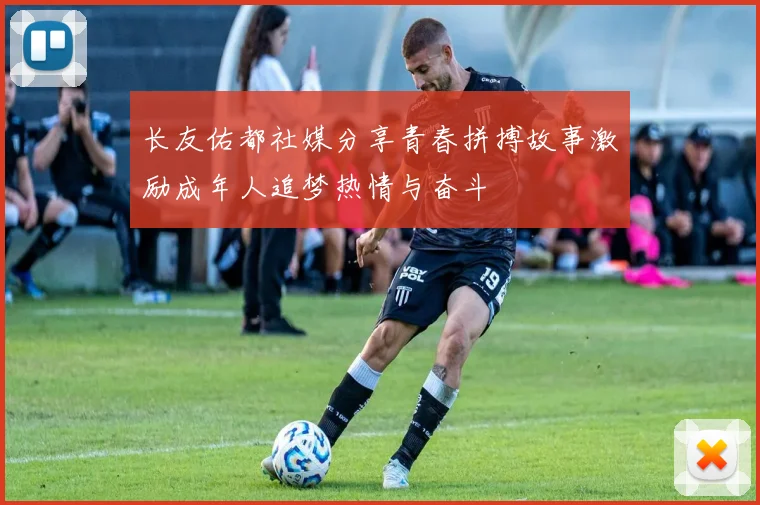 长友佑都社媒分享青春拼搏故事激励成年人追梦热情与奋斗