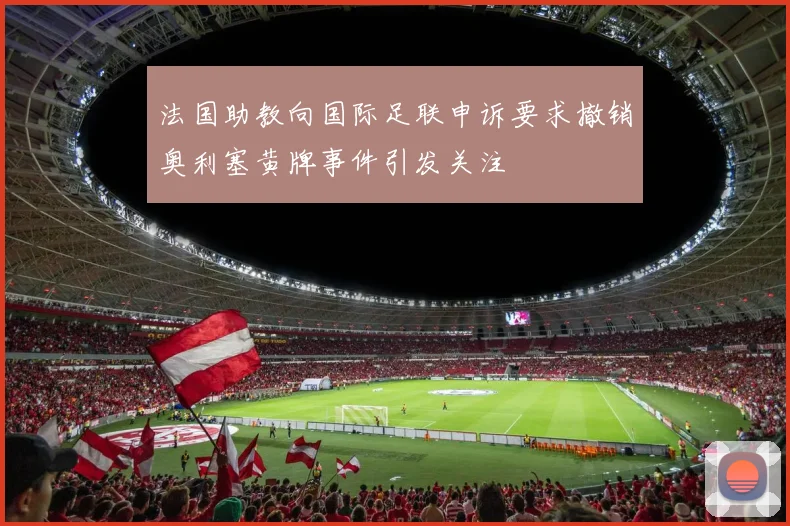 法国助教向国际足联申诉要求撤销奥利塞黄牌事件引发关注