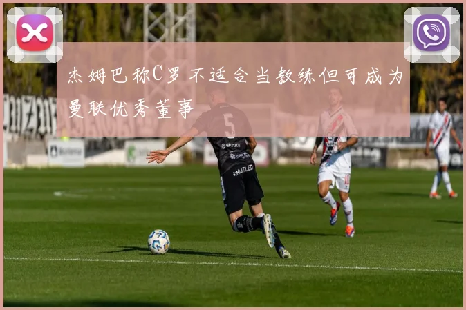 杰姆巴称C罗不适合当教练但可成为曼联优秀董事