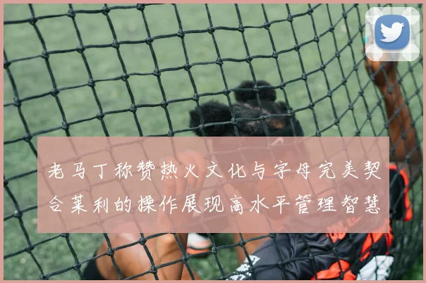 老马丁称赞热火文化与字母完美契合莱利的操作展现高水平管理智慧