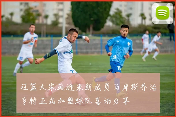 辽篮大家庭迎来新成员马库斯乔治亨特正式加盟球队喜讯分享