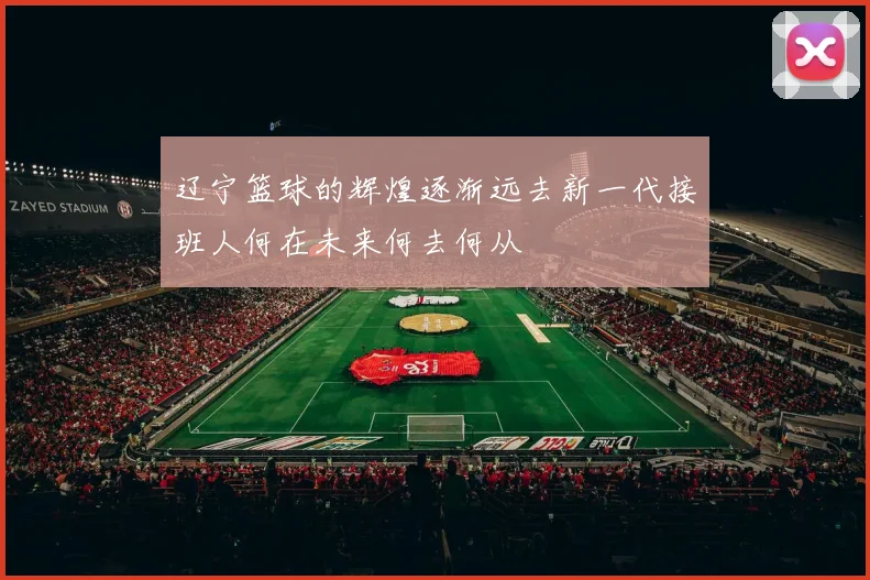 辽宁篮球的辉煌逐渐远去新一代接班人何在未来何去何从