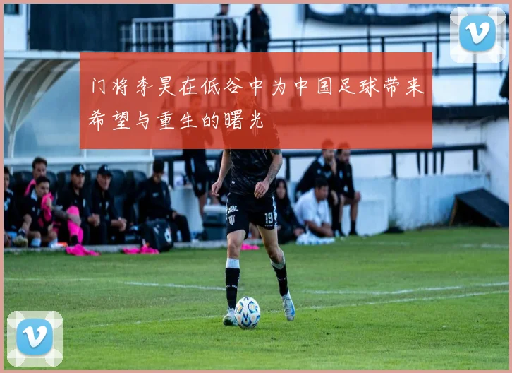 门将李昊在低谷中为中国足球带来希望与重生的曙光