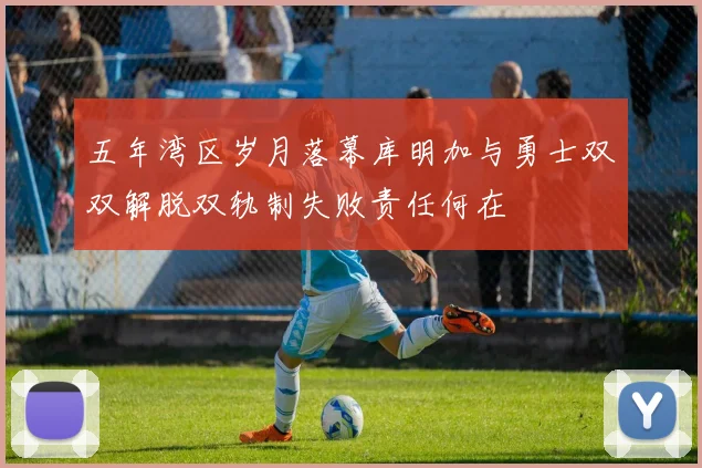 五年湾区岁月落幕库明加与勇士双双解脱双轨制失败责任何在