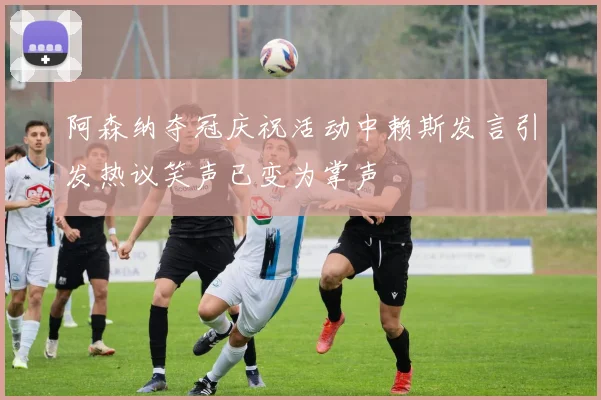 阿森纳夺冠庆祝活动中赖斯发言引发热议笑声已变为掌声