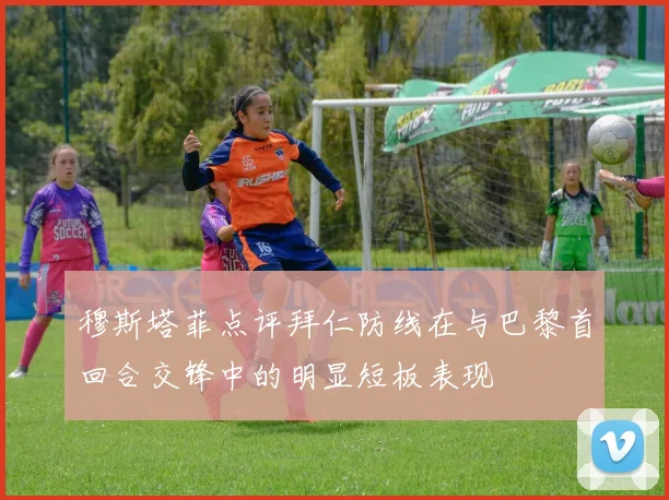 穆斯塔菲点评拜仁防线在与巴黎首回合交锋中的明显短板表现