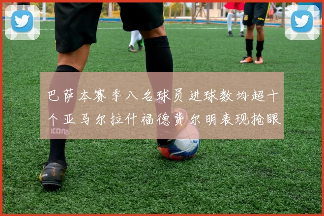巴萨本赛季八名球员进球数均超十个亚马尔拉什福德费尔明表现抢眼