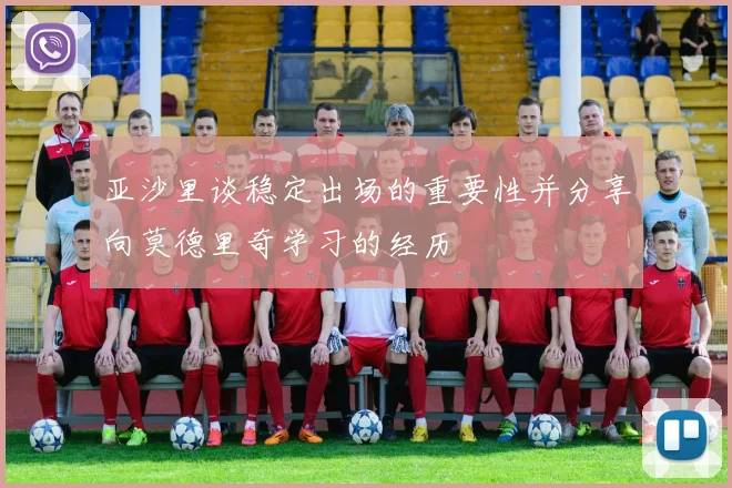 亚沙里谈稳定出场的重要性并分享向莫德里奇学习的经历