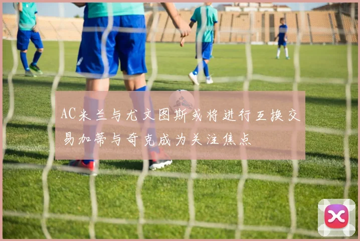 AC米兰与尤文图斯或将进行互换交易加蒂与奇克成为关注焦点