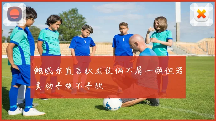 鲍威尔直言狄龙伎俩不屑一顾但若真动手绝不手软