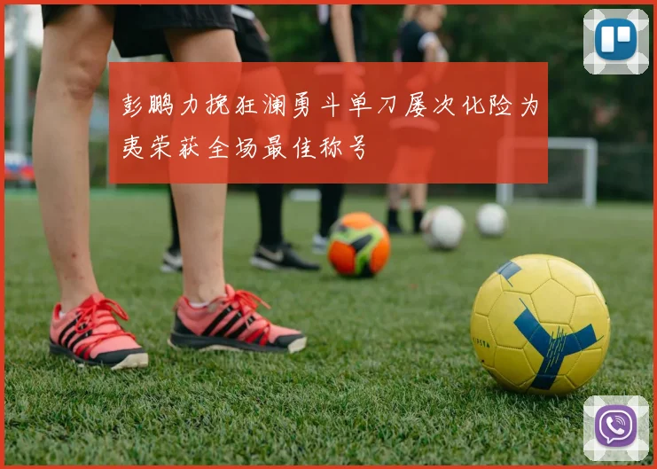 彭鹏力挽狂澜勇斗单刀屡次化险为夷荣获全场最佳称号