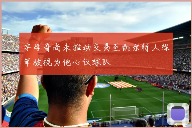 字母哥尚未推动交易至凯尔特人绿军被视为他心仪球队