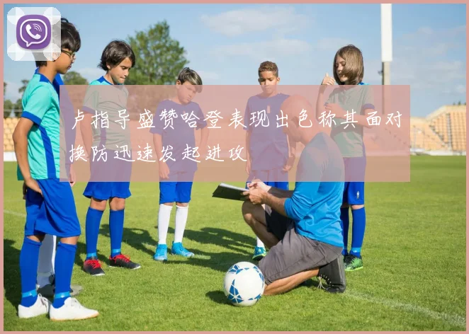 卢指导盛赞哈登表现出色称其面对换防迅速发起进攻