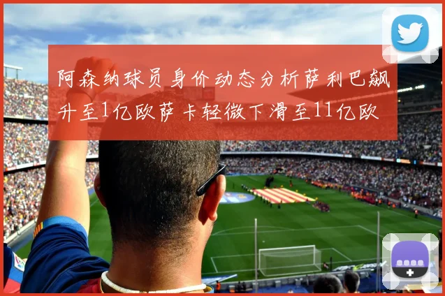 阿森纳球员身价动态分析萨利巴飙升至1亿欧萨卡轻微下滑至11亿欧