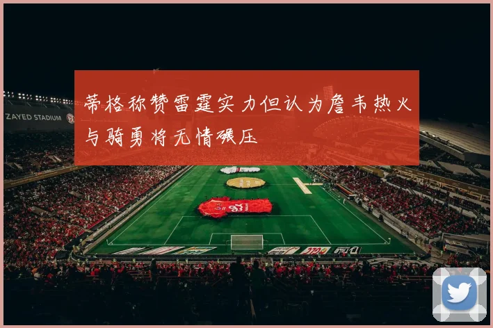 蒂格称赞雷霆实力但认为詹韦热火与骑勇将无情碾压