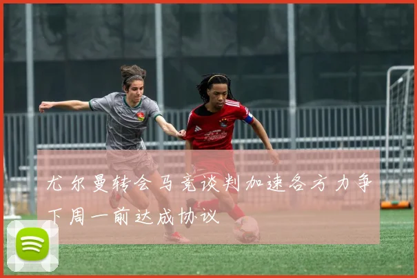 尤尔曼转会马竞谈判加速各方力争下周一前达成协议